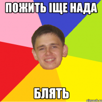 пожить іще нада блять