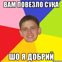 вам повезло сука шо я добрий