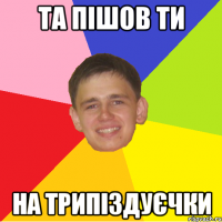 та пішов ти на трипіздуєчки