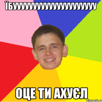 їбууууууууууууууууууууу оце ти ахуєл