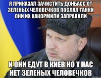Я приказал зачистить донбасс от зеленых человечков послал танки они их накормили заправили И они едут в киев но у нас нет зеленых человечков