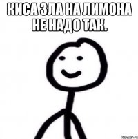 киса зла на лимона не надо так. 