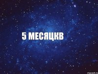5 месяцкв
