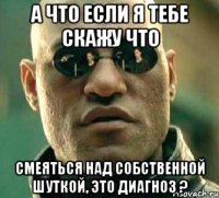 а что если я тебе скажу что смеяться над собственной шуткой, это диагноз ?