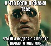 а что если я скажу тебе что не я их делаю, а просто качаю готовыми?