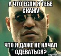 А что если я тебе скажу Что я даже не начал одеваться?