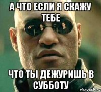 а что если я скажу тебе что ты дежуришь в субботу