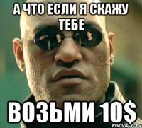 а что если я скажу тебе возьми 10$