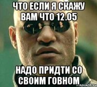 что если я скажу вам что 12.05 надо придти со своим говном