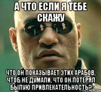 А что если я тебе скажу что он показывает этих арабов, чтоб не думали, что он потерял былую привлекательность?