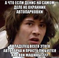 А что если Денис на самом деле не охранник автопарковки а владелец всего этого автопарка и просто любуется на свои машины ???