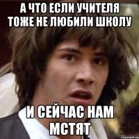 А что если учителя тоже не любили школу и сейчас нам мстят