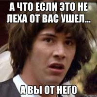 А что если это не леха от вас ушел... А вы от него