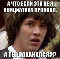 А что если это не я инициативу проявил, а Ты лоханулся??