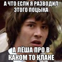 а что если я разводил этого поцыка а Лёша про в каком то клане