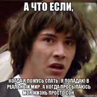 А что если, когда я ложусь спать , я попадаю в реальный мир , а когда просыпаюсь моя жизнь просто сон.