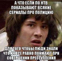 А что если по нтв показывают всякие сериалы про полицию Для того чтобы люди знали что их все равно поймают при совершении преступления