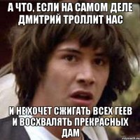 А ЧТО, ЕСЛИ НА САМОМ ДЕЛЕ ДМИТРИЙ ТРОЛЛИТ НАС И НЕ ХОЧЕТ СЖИГАТЬ ВСЕХ ГЕЕВ И ВОСХВАЛЯТЬ ПРЕКРАСНЫХ ДАМ