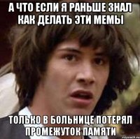 А что если я раньше знал как делать эти мемы Только в больнице потерял промежуток памяти