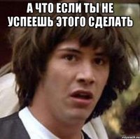 А что если ты не успеешь этого сделать 