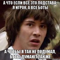 А что если всё это подстава, я игрок, а все боты А чтобы я так не подумал, боты думают так же