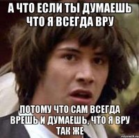 а что если ты думаешь что я всегда вру потому что сам всегда врешь и думаешь, что я вру так же