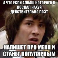 а что если алкаш которого я послал нахуй действительно поэт напишет про меня и станет популярным