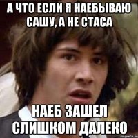 А что если я наебываю Сашу, а не Стаса Наеб зашел слишком далеко