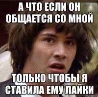 а что если он общается со мной только чтобы я ставила ему лайки