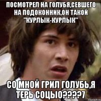 ПОСМОТРЕЛ НА ГОЛУБЯ,СЕВШЕГО НА ПОДОКОННИК,ОН ТАКОЙ "КУРЛЫК-КУРЛЫК" СО МНОЙ ГРИЛ ГОЛУБЬ,Я ТЕРЬ СОЦЫО????7