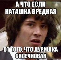 а что если наташка вредная от того, что дуришка сисечковая