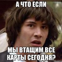 а что если мы втащим все карты сегодня?