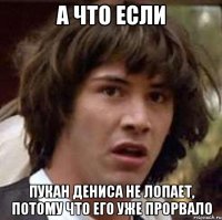 А что если Пукан Дениса не лопает, потому что его уже прорвало