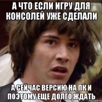 А ЧТО ЕСЛИ ИГРУ ДЛЯ КОНСОЛЕЙ УЖЕ СДЕЛАЛИ А СЕЙЧАС ВЕРСИЮ НА ПК И ПОЭТОМУ ЕЩЕ ДОЛГО ЖДАТЬ