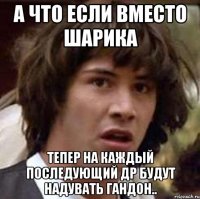 А что если вместо шарика Тепер на каждый последующий ДР будут надувать гандон..