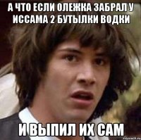 А что если Олежка забрал у Иссама 2 бутылки водки и выпил их сам