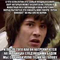 а что если,путин это самый мощный в мире варг который может вселятся не только в животных но и украинцев и наш братский народ пытается это сказать нам говоря "путин виноват" но мы ему не верим и после того как он натренируется на украинцах следующими будем мы, срочно куплю тазик на голову