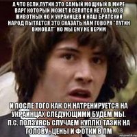 а что если,путин это самый мощный в мире варг который может вселятся не только в животных но и украинцев и наш братский народ пытается это сказать нам говоря "путин виноват" но мы ему не верим и после того как он натренируется на украинцах следующими будем мы. п.с. ползуясь случаем куплю тазик на голову , цены и фотки в пм