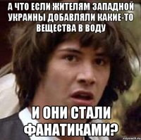 А ЧТО ЕСЛИ ЖИТЕЛЯМ ЗАПАДНОЙ УКРАИНЫ ДОБАВЛЯЛИ КАКИЕ-ТО ВЕЩЕСТВА В ВОДУ И ОНИ СТАЛИ ФАНАТИКАМИ?