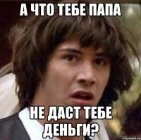 А что тебе папа не даст тебе деньги?