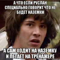 а что если Руслан специально говорит что не будет наземки а сам ходит на наземку и летает на тренажере