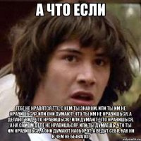 А что если Тебе не нравятся тте, с кем ты знаком, или ты им не нравишься? Или они думают, что ты им не нравишься, а делают вид, что нравишься? Или думают, что нравишься, а на самом деле не нравишься? Или ты думаешь, что ты им нравишься, а они думают наоьорот, а ведут себя, как ни в чем не бывало?