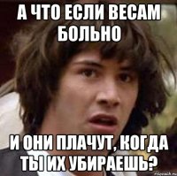 а что если весам больно и они плачут, когда ты их убираешь?