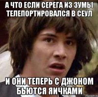 А что если Серега из зумы телепортировался в Сеул И они теперь с Джоном бьются яичками