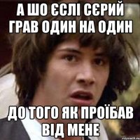 а шо єслі сєрий грав один на один до того як проїбав від мене