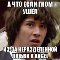 А что если Гном ушёл из-за неразделенной любви к Angel