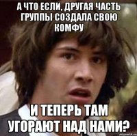 А что если, другая часть группы создала свою комфу и теперь там угорают над нами?