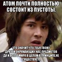 атом почти полностью состоит из пустоты. это значит,что тебя,твоих друзей,окружающих нас предметов да и всего мира в целом,в принципе,не существует...