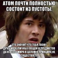 атом почти полностью состоит из пустоты. это значит,что тебя,твоих друзей,различных вещей и предметов да и всего мира в целом,в принципе,не существует...