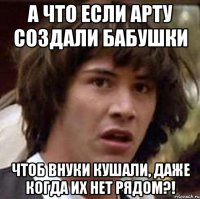 А что если Арту создали бабушки Чтоб внуки кушали, даже когда их нет рядом?!